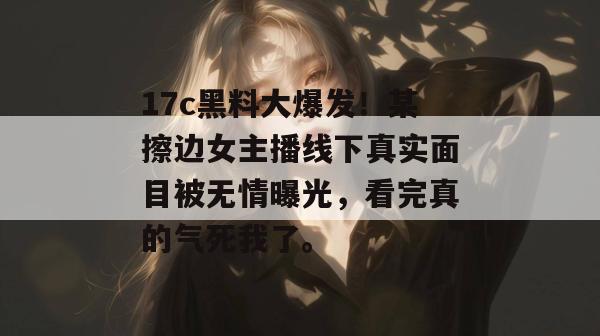 17c黑料大爆发！某擦边女主播线下真实面目被无情曝光，看完真的气死我了。