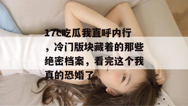17c吃瓜我直呼内行，冷门版块藏着的那些绝密档案，看完这个我真的恐婚了。