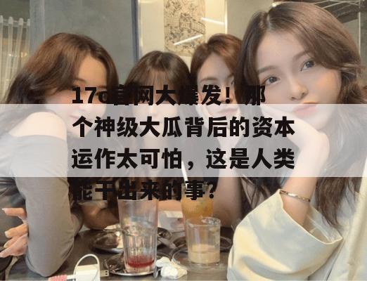 17c官网大爆发！那个神级大瓜背后的资本运作太可怕，这是人类能干出来的事？