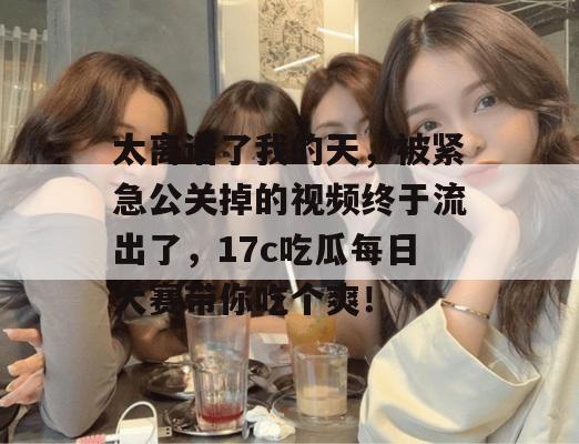 太离谱了我的天，被紧急公关掉的视频终于流出了，17c吃瓜每日大赛带你吃个爽！