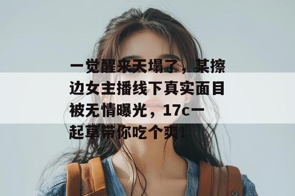 一觉醒来天塌了，某擦边女主播线下真实面目被无情曝光，17c一起草带你吃个爽！