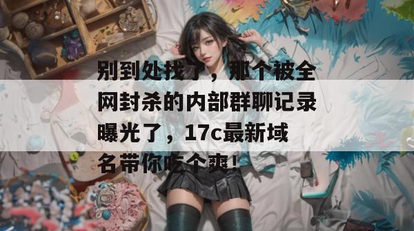 别到处找了，那个被全网封杀的内部群聊记录曝光了，17c最新域名带你吃个爽！