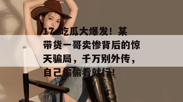 17c吃瓜大爆发！某带货一哥卖惨背后的惊天骗局，千万别外传，自己偷偷看就行！