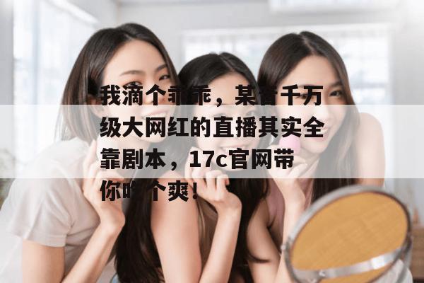 我滴个乖乖，某音千万级大网红的直播其实全靠剧本，17c官网带你吃个爽！