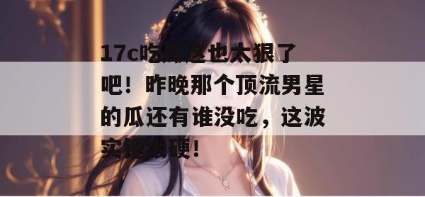 17c吃瓜这也太狠了吧！昨晚那个顶流男星的瓜还有谁没吃，这波实锤太硬！
