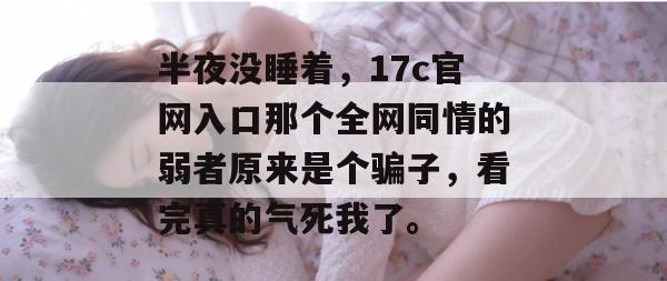 半夜没睡着，17c官网入口那个全网同情的弱者原来是个骗子，看完真的气死我了。