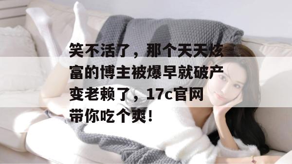 笑不活了，那个天天炫富的博主被爆早就破产变老赖了，17c官网带你吃个爽！