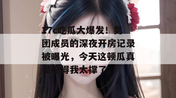 17c吃瓜大爆发！男团成员的深夜开房记录被曝光，今天这顿瓜真是吃得我太撑了。