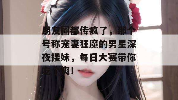 朋友圈都传疯了，那个号称宠妻狂魔的男星深夜搂妹，每日大赛带你吃个爽！