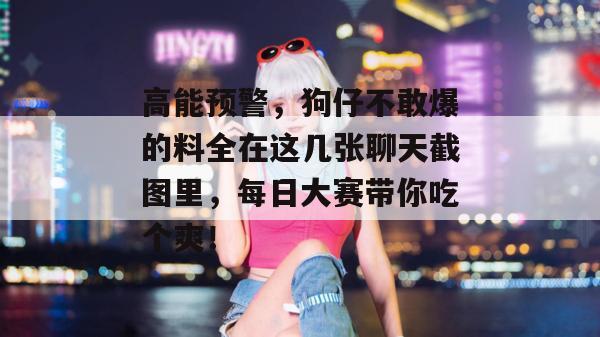 高能预警，狗仔不敢爆的料全在这几张聊天截图里，每日大赛带你吃个爽！